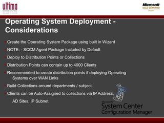Operating System Deployment -
Considerations
 Create the Operating System Package using built in Wizard
 NOTE: - SCCM Agent Package Included by Default
 Deploy to Distribution Points or Collections
 Distribution Points can contain up to 4000 Clients
 Recommended to create distribution points if deploying Operating
    Systems over WAN Links
 Build Collections around departments / subject
 Clients can be Auto-Assigned to collections via IP Address,
    AD Sites, IP Subnet
 