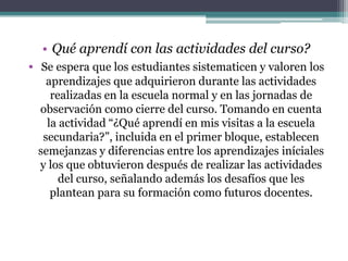 Qué aprendí con las actividades del curso?Se espera que los estudiantes sistematicen y valoren los aprendizajes que adquirieron durante las actividades realizadas en la escuela normal y en las jornadas de observación como cierre del curso. Tomando en cuenta la actividad “¿Qué aprendí en mis visitas a la escuela secundaria?”, incluida en el primer bloque, establecen semejanzas y diferencias entre los aprendizajes iníciales y los que obtuvieron después de realizar las actividades del curso, señalando además los desafíos que les plantean para su formación como futuros docentes.