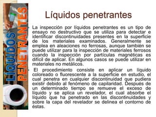 Líquidos penetrantes
 La inspección por líquidos penetrantes es un tipo de
ensayo no destructivo que se utiliza para detectar e
identificar discontinuidades presentes en la superficie
de los materiales examinados. Generalmente se
emplea en aleaciones no ferrosas, aunque también se
puede utilizar para la inspección de materiales ferrosos
cuando la inspección por partículas magnéticas es
difícil de aplicar. En algunos casos se puede utilizar en
materiales no metálicos.
 El procedimiento consiste en aplicar un líquido
coloreado o fluorescente a la superficie en estudio, el
cual penetra en cualquier discontinuidad que pudiera
existir debido al fenómeno de capilaridad. Después de
un determinado tiempo se remueve el exceso de
líquido y se aplica un revelador, el cual absorbe el
líquido que ha penetrado en las discontinuidades y
sobre la capa del revelador se delinea el contorno de
éstas.
 