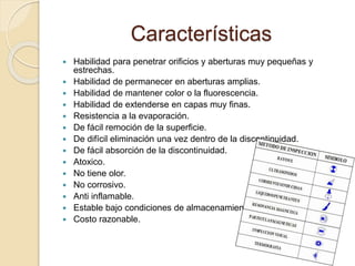 Características
 Habilidad para penetrar orificios y aberturas muy pequeñas y
estrechas.
 Habilidad de permanecer en aberturas amplias.
 Habilidad de mantener color o la fluorescencia.
 Habilidad de extenderse en capas muy finas.
 Resistencia a la evaporación.
 De fácil remoción de la superficie.
 De difícil eliminación una vez dentro de la discontinuidad.
 De fácil absorción de la discontinuidad.
 Atoxico.
 No tiene olor.
 No corrosivo.
 Anti inflamable.
 Estable bajo condiciones de almacenamiento.
 Costo razonable.
 