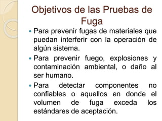 Objetivos de las Pruebas de
Fuga
 Para prevenir fugas de materiales que
puedan interferir con la operación de
algún sistema.
 Para prevenir fuego, explosiones y
contaminación ambiental, o daño al
ser humano.
 Para detectar componentes no
confiables o aquellos en donde el
volumen de fuga exceda los
estándares de aceptación.
 