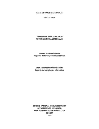 BASES DE DATOS RELACIONALES
ACCESS 2010
TORRES CELY NICOLAS RICARDO
TOVAR GANTIVA ANDRES DAVID
Trabajo presentado como
requisito de tercer periodo académico
Jhon Alexander Caraballo Acosta
Docente de tecnología e informática
COLEGIO NACIONAL NICOLAS ESGUERRA
DEPARTAMENTO INTEGRADO
AREA DE TECNOLOGIA E INFORMATICA
BOGOTA
2014
 
