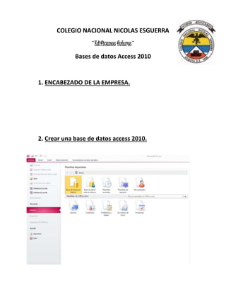 COLEGIO NACIONAL NICOLAS ESGUERRA
¨Edificamos futuros¨
Bases de datos Access 2010
1. ENCABEZADO DE LA EMPRESA.
2. Crear una base de datos access 2010.
 