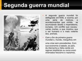 Segunda guerra mundial
                A segunda guerra mundial foi
                 deflagrada em1939, e ocorreu por
                 uma     serie   de   motivos,  e
                 acontecimentos que vinhão     se
                 acumulando desde o imperialismo,
                 europeu. Um conflito que causou
                 varias mortes, e que mostrou que
                 o ser humano e o mais violento
                 dos, animais.
                Com o fim da primeira guerra
                 mundial o, mundo, mergulhou em
                 uma crise sem precedentes. Com
                 sua economia a balada ,os país,
                 da Alemanha e Itália cairão em
                 regines totalitários ou como eram
                 chamados fascismo e nazismos.
 