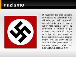 nazismo
             O nazismos foi uma doutrina
              que nasceu na Alemanha e se
              difundiu por todo o mundo
              que defendia que o que a
              super raça teria o dever de
              comandar o mundo e que
              toados as outras raças
              deverião ser sua escravas.
              Esse grupo presagia judeus,
              negro, ou qualquer pessoa
              que que não pertencesse a
              sua raça ariana e tinha como
              lider ADOLF HITLER .0
 