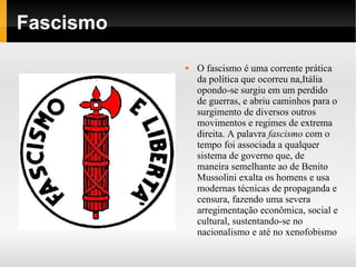 Fascismo

              O fascismo é uma corrente prática
               da política que ocorreu na,Itália
               opondo-se surgiu em um perdido
               de guerras, e abriu caminhos para o
               surgimento de diversos outros
               movimentos e regimes de extrema
               direita. A palavra fascismo com o
               tempo foi associada a qualquer
               sistema de governo que, de
               maneira semelhante ao de Benito
               Mussolini exalta os homens e usa
               modernas técnicas de propaganda e
               censura, fazendo uma severa
               arregimentação econômica, social e
               cultural, sustentando-se no
               nacionalismo e até no xenofobismo
 