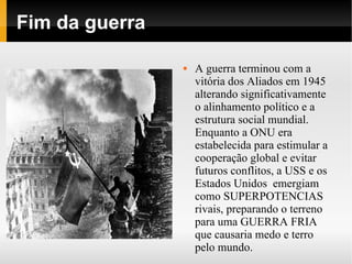 Fim da guerra

                   A guerra terminou com a
                    vitória dos Aliados em 1945
                    alterando significativamente
                    o alinhamento político e a
                    estrutura social mundial.
                    Enquanto a ONU era
                    estabelecida para estimular a
                    cooperação global e evitar
                    futuros conflitos, a USS e os
                    Estados Unidos emergiam
                    como SUPERPOTENCIAS
                    rivais, preparando o terreno
                    para uma GUERRA FRIA
                    que causaria medo e terro
                    pelo mundo.
 