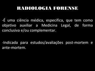 RADIOLOGIA FORENSE
-É uma ciência médica, especifica, que tem como
objetivo auxiliar a Medicina Legal, de forma
conclusiva e/ou complementar.
-Indicada para estudos/avaliações post-mortem e
ante-mortem.
 