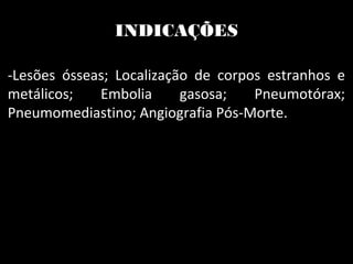 INDICAÇÕES
-Lesões ósseas; Localização de corpos estranhos e
metálicos; Embolia gasosa; Pneumotórax;
Pneumomediastino; Angiografia Pós-Morte.
 
