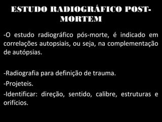 ESTUDO RADIOGRÁFICO POST-
MORTEM
-O estudo radiográfico pós-morte, é indicado em
correlações autopsiais, ou seja, na complementação
de autópsias.
-Radiografia para definição de trauma.
-Projeteis.
-Identificar: direção, sentido, calibre, estruturas e
orifícios.
 
