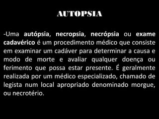 AUTOPSIA
-Uma autópsia, necropsia, necrópsia ou exame
cadavérico é um procedimento médico que consiste
em examinar um cadáver para determinar a causa e
modo de morte e avaliar qualquer doença ou
ferimento que possa estar presente. É geralmente
realizada por um médico especializado, chamado de
legista num local apropriado denominado morgue,
ou necrotério.
 