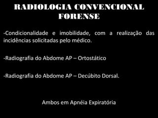 RADIOLOGIA CONVENCIONAL
FORENSE
-Condicionalidade e imobilidade, com a realização das
incidências solicitadas pelo médico.
-Radiografia do Abdome AP – Ortostático
-Radiografia do Abdome AP – Decúbito Dorsal.
Ambos em Apnéia Expiratória
 