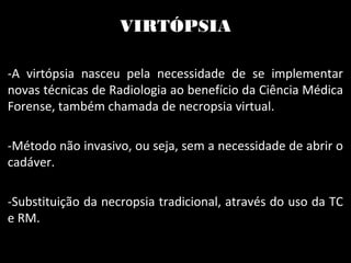 VIRTÓPSIA
-A virtópsia nasceu pela necessidade de se implementar
novas técnicas de Radiologia ao benefício da Ciência Médica
Forense, também chamada de necropsia virtual.
-Método não invasivo, ou seja, sem a necessidade de abrir o
cadáver.
-Substituição da necropsia tradicional, através do uso da TC
e RM.
 