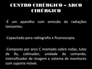 CENTRO CIRÚRGICO – ARCO
CIRÚRGICO
-É um aparelho com emissão de radiações
ionizantes.
-Capacitado para radiografia e fluoroscopia.
-Composto por arco C montado sobre rodas, tubo
de Rx, colimador, unidade de comando,
intensificador de imagem e sistema de monitores
com suporte móvel.
 