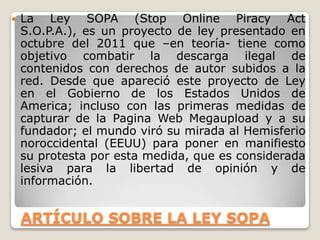 ARTÍCULO SOBRE LA LEY SOPA
 La Ley SOPA (Stop Online Piracy Act
S.O.P.A.), es un proyecto de ley presentado en
octubre del 2011 que –en teoría- tiene como
objetivo combatir la descarga ilegal de
contenidos con derechos de autor subidos a la
red. Desde que apareció este proyecto de Ley
en el Gobierno de los Estados Unidos de
America; incluso con las primeras medidas de
capturar de la Pagina Web Megaupload y a su
fundador; el mundo viró su mirada al Hemisferio
noroccidental (EEUU) para poner en manifiesto
su protesta por esta medida, que es considerada
lesiva para la libertad de opinión y de
información.
 