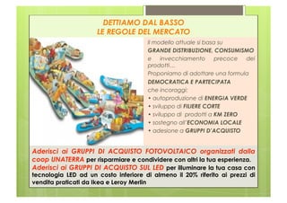 DETTIAMO DAL BASSO
                     LE REGOLE DEL MERCATO
                                      ll modello attuale si basa su
                                      GRANDE DISTRIBUZIONE, CONSUMISMO
                                      e     invecchiamento      precoce dei
                                      prodotti…
                                      Proponiamo di adottare una formula
                                      DEMOCRATICA E PARTECIPATA
                                      che incoraggi:
                                      • autoproduzione di ENERGIA VERDE
                                      • sviluppo di FILIERE CORTE
                                      • sviluppo di prodotti a KM ZERO
                                      • sostegno all’ECONOMIA LOCALE
                                      • adesione a GRUPPI D’ACQUISTO


Aderisci ai GRUPPI DI ACQUISTO FOTOVOLTAICO organizzati dalla
coop UNATERRA per risparmiare e condividere con altri la tua esperienza.
Aderisci ai GRUPPI DI ACQUISTO SUL LED per illuminare la tua casa con
tecnologia LED ad un costo inferiore di almeno il 20% riferito ai prezzi di
vendita praticati da Ikea e Leroy Merlin
 