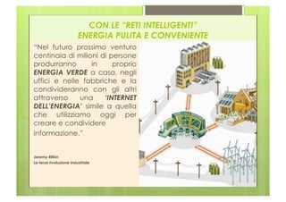 CON LE “RETI INTELLIGENTI”
                         ENERGIA PULITA E CONVENIENTE
“Nel futuro prossimo venturo
centinaia di milioni di persone
produrranno       in     proprio
ENERGIA VERDE a casa, negli
uffici e nelle fabbriche e la
condivideranno con gli altri
attraverso    una     ‘INTERNET
DELL’ENERGIA’ simile a quella
che utilizziamo oggi per
creare e condividere
informazione.”


Jeremy Rifkin
La terza rivoluzione industriale
 
