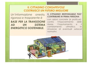 IL CITTADINO CONSAPEVOLE
          COSTRUISCE UN FUTURO MIGLIORE
Un’informazione onesta, IL CITTADINO RESPONSABILE PUO’
                            CONTRIBUIRE IN PRIMA PERSONA
rigorosa e trasparente è
                            con azioni concrete (e proficue),
BASE PER LA TRANSIZIONE contro l’impoverimento delle
AD       UN         SISTEMA risorse, l’inquinamento e il
                            cambiamento       climatico,   la
ENERGETICO SOSTENIBILE. rimozione di eventuali ostacoli
                               normativi.
 