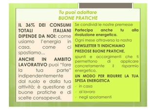 Tu puoi adottare
                   BUONE PRATICHE
IL 36% DEI CONSUMI Se condividi le nostre premesse
TOTALI          ITALIANI Partecipa       anche    tu     alla
DIPENDE DA NOI: come rivoluzione energetica.
usiamo l’energia in Ogni mese attraverso la nostra
casa,       come       ci NEWSLETTER TI INDICHIAMO
spostiamo...              PREZIOSE BUONE PRATICHE,
                          spunti e accorgimenti che ti
ANCHE       IN   AMBITO permettono          di    applicare
LAVORATIVO puoi “fare concretamente            il  risparmio
la       tua      parte” energetico.
indipendentemente         UN MODO PER RIDURRE LA TUA
dal ruolo e dalla tua SPESA ENERGETICA
attività: è questione di   in casa
buone pratiche e di   al lavoro
scelte consapevoli.         negli spostamenti
 