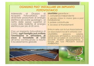 OGNIUNO PUO’ INSTALLARE UN IMPIANTO
                 FOTOVOLTAICO
Aderendo       al    Gruppo   di   UNATERRA garantisce :
Acquisto Fotovoltaico, puoi        1. consulenza indipendente
diventare produttore di energia    2. servizio chiavi in mano (pre e post
elettrica ed avere guadagni , al   installazione)
netto delle spese, superiori al    3. potere contrattuale
costo delle bollette di energia    4. accesso ai finanziamenti
elettrica per più di 20 anni.
                                   Entra in rete con la tua Associazione .
Con un impianto fotovoltaico di    Le associazioni locali in sintonia con
3 kWp, ogni famiglia può evitare   UNATERRA         possono         aderire,
l’immissione in atmosfera di       collaborare all’iniziativa, accedere ai
circa 2 tonnellate di CO2          servizi ed avvalersi di convenzioni ed
all’anno contribuendo a ridurre    accordi studiati appositamente a
il riscaldamento globale           favore dei tuoi PROGETTI SOCIO-
                                   AMBIENTALI.
 