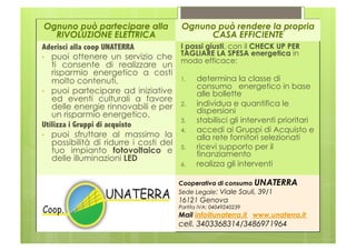 Ognuno può partecipare alla          Ognuno può rendere la propria
     RIVOLUZIONE ELETTRICA                      CASA EFFICIENTE
Aderisci alla coop UNATERRA           I passi giusti, con il CHECK UP PER
•  puoi ottenere un servizio che
                                      TAGLIARE LA SPESA energetica in
                                      modo efficace:
   ti consente di realizzare un
   risparmio energetico a costi
   molto contenuti,                   1.   determina la classe di
                                           consumo energetico in base
•  puoi partecipare ad iniziative          alle bollette
   ed eventi culturali a favore
   delle energie rinnovabili e per 2.  individua e quantifica le
                                           dispersioni
   un risparmio energetico.
                                      3.   stabilisci gli interventi prioritari
Utilizza i Gruppi di acquisto
                                      4.   accedi ai Gruppi di Acquisto e
•  puoi sfruttare al massimo la            alla rete fornitori selezionati
   possibilità di ridurre i costi del
   tuo impianto fotovoltaico e 5.  ricevi supporto per il
                                           finanziamento
   delle illuminazioni LED
                                        6.    realizza gli interventi

                                       Cooperativa di consumo UNATERRA
                                       Sede Legale: Viale Sauli, 39/1
                     Logo e indirizzo 16121 Genova
                                       Partita IVA: 04049240239
                                       Mail info@unaterra.it www.unaterra.it
                                       cell. 3403368314/3486971964
 