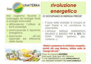rivoluzione
                                         energetica
Noi vogliamo favorire il CI OCCUPIAMO DI ENERGIA PERCHE’
passaggio da energie fossili
a energie rinnovabili
                                 È base delle strategie di sviluppo di
  diffondendo l’utilizzo di
                                  ogni Paese e ne condiziona la
   fonti sostenibili,             sostenibilità.
  promuovendo il risparmio
                                 L’ATTUALE      SISTEMA   ENERGETICO
   energetico,                    ITALIANO è BASATO PER IL 80% SU
  educando            all’uso    FONTI      FOSSILI   (petrolio,  gas,
   razionale ed efficiente        carbone...).
   delle risorse
                                “Aiutaci a promuovere la rivoluzione energetica,
                                iscriviti alla coop Unaterra, utilizza anche tu
                                l’energia del sole”
                               Coop. di consumo UNATERRA
                               Sede Legale: Viale Sauli, 39/1 Genova
                                P. IVA: 04049240239 e-mail: info@unaterra.it
                               cell. 3403368314/3486971964 www.unaterra.it
 