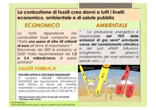 La conbustione di fossili crea danni a tutti i livelli:
      economico, ambientale e di salute pubblia
             ECONOMICO                                                AMBIENTALE
      La       forte    dipendenza       dai                 *    La produzione energetica è
      combustibili fossili comporta per                      responsabile   del    70%     delle
      l’Italia una spesa di oltre 50 miliardi                emissioni di gas serra* principale
      di euro all’anno di importazioni.*                     causa del cambiamento climatico
      Riducendo del 30% le emissioni, al                     e dei suoi effetti (alluvioni,
      2030 l’Italia risparmierebbe da 1,2                    scioglimento     dei      ghiacci,
      a 3,4 miliardi/anno di spesa                           innalzamento dei mari estinzioni di
      sanitaria*                                             specie, ecc….)

       SALUTE PUBBLICA
       POLVERI SOTTILI E SOSTANZE INQUINANTI
       In    Europea      400.000    PERSONE/anno
       MUOIONO per inquinamento atmosferico*
       (alto fattore di rischio per malattie
       respiratorie o cardiovascolari). In 50 anni la
       spesa sanitaria passa da 3% a 7,2% del PIL.**

       *Moving towards clean air for Europe (EC Factsheet)
       **Ministero della Salute”
*FONTE EROSTAt
 *HEALTHENVIROMENTALLIANCE, HEALTH CAREWITHOUT HARM EUROPE
 
