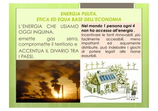 ENERGIA PULITA,
         ETICA ED EQUA BASE DELL’ECONOMIA
L’ENERGIA CHE USIAMO Nel mondo 1 persona ogni 4
OGGI INQUINA,                non ha accesso all’energia .
                             Incentivare le fonti rinnovabili ,più
emette       gas      serra, facilmente accessibili, meno
compromette il territorio e impattanti       ed      equamente
                             distribuite, può indebolire i giochi
ACCENTUA IL DIVARIO TRA di potere legati alle risorse
I PAESI.                     esauribili.
 