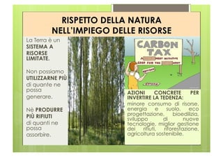 RISPETTO DELLA NATURA
         NELL’IMPIEGO DELLE RISORSE
La Terra è un
SISTEMA A
RISORSE
LIMITATE.

Non possiamo
UTILIZZARNE PIÙ
di quante ne
possa                    AZIONI       CONCRETE       PER
generare.                INVERTIRE LA TEDENZA:
                         minore consumo di risorse,
Nè PRODURRE              energia       e  suolo,    eco
PIÙ RIFIUTI              progettazione,      bioedilizia,
                         sviluppo        di       nuove
di quanti ne             tecnologie, miglior gestione
possa                    dei    rifiuti, riforestazione,
assorbire.               agricoltura sostenibile.
 