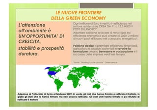 LE NUOVE FRONTIERE
                               DELLA GREEN ECONOMY
                                                    Ogni milione di Euro investito in efficienza nel
L’attenzione                                        settore residenziale CREA DA 11 a 13,5 NUOVI
                                                    POSTI DI LAVORO*.
all’ambiente è                                      Adottare politiche a favore di rinnovabili ed
UN’OPPORTUNITA’ DI                                  efficienza energetica può creare al 2020 2 milioni
                                                    di nuovi posti di lavoro nel comparto energetico*.
CRESCITA,
                                                    Politiche decise a premiare efficienza, rinnovabili,
stabilità e prosperità                              agricoltura e soluzioni sostenibili e favorire la
                                                    formazione creano benessere e occupazione e il
duratura.                                           successo delle imprese verdi nel tempo.

                                                    *Fonte: “Working for the climate”, Greenpeace




Adesione al Protocollo di Kyōto al febbraio 2009. In verde gli stati che hanno firmato e ratificato il trattato, in
giallo gli stati che lo hanno firmato ma non ancora ratificato. Gli Stati Uniti hanno firmato e poi rifiutato di
ratificare il trattato
 
