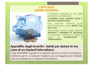 L’EFFICIENZA
                        GENERA RISPARMIO
                                     Il risparmio energetico è una delle
                                     principali risorse disponibili .
                                     Il SETTORE CIVILE ASSORBE QUASI IL
                                     40% DEI CONSUMI TOTALI.
                                     Con      opportuni     interventi questi
                                     consumi possono essere RIDOTTI DAL
                                     30 AL 70%.
                                     Alle famiglie devono essere destinati
                                     INCENTIVI E STRUMENTI DI SOSTEGNO
                                     che premiano l’efficienza e adeguati
                                     servizi      di     INFORMAZIONE      E
                                     ORIENTAMENTO.


Approfitta degli incentivi statali per dotare la tua
casa di un impianti fotovoltaico
Coop UNATERRA ti guida in un settore che è in continua evoluzione,
studiando per te, le soluzioni migliori e più vantaggiose per installare
sulla tua abitazione un impianto fotovoltaico.
 
