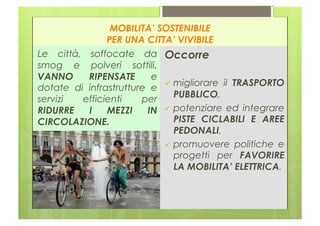 MOBILITA’ SOSTENIBILE
               PER UNA CITTA’ VIVIBILE
Le città, soffocate da Occorre
smog e polveri sottili,
VANNO     RIPENSATE      e
                             migliorare il TRASPORTO
dotate di infrastrutture e
servizi  efficienti    per    PUBBLICO,
RIDURRE   I    MEZZI    IN   potenziare ed integrare
CIRCOLAZIONE.                 PISTE CICLABILI E AREE
                              PEDONALI,
                             promuovere politiche e
                              progetti per FAVORIRE
                              LA MOBILITA’ ELETTRICA.
 