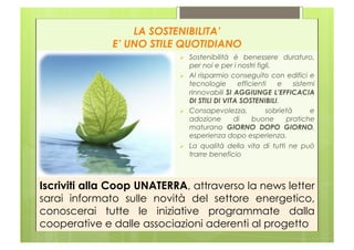 LA SOSTENIBILITA’
              E’ UNO STILE QUOTIDIANO
                                Sostenibilità è benessere duraturo,
                                 per noi e per i nostri figli.
                                Al risparmio conseguito con edifici e
                                 tecnologie      efficienti    e    sistemi
                                 rinnovabili SI AGGIUNGE L’EFFICACIA
                                 DI STILI DI VITA SOSTENIBILI.
                                Consapevolezza,           sobrietà      e
                                 adozione       di    buone      pratiche
                                 maturano GIORNO DOPO GIORNO,
                                 esperienza dopo esperienza.
                                La qualità della vita di tutti ne può
                                 trarre beneficio



Iscriviti alla Coop UNATERRA, attraverso la news letter
sarai informato sulle novità del settore energetico,
conoscerai tutte le iniziative programmate dalla
cooperative e dalle associazioni aderenti al progetto
 