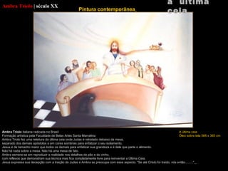 Ambra Triolo   |   século XX Ambra Triolo  italiana radicada no Brasil Formação artística pela Faculdade de Belas Artes Santa  Marcelina Ambra Triolo  fez uma releitura da última ceia onde Judas é retratado debaixo da mesa, separado dos demais apóstolos e em cores sombrias para enfatizar o seu isolamento. Jesus é de tamanho maior que todos os demais para enfatizar sua grandeza e é dele que parte o alimento. Não há nada sobre a mesa. Não há uma mesa de fato. Ambra  esmera-se em reproduzir a realidade nos detalhes do pão e do vinho, com reflexos que demonstram sua técnica mas fica completamente livre para reinventar a Última Ceia. Jesus expressa sua decepção com a traição de Judas e  Ambra  se preocupa com esse aspecto. "Se até Cristo foi traído, nós então........."   a  última ceia Pintura contemporânea   A última ceia Óleo sobre tela 568 x 365 cm 