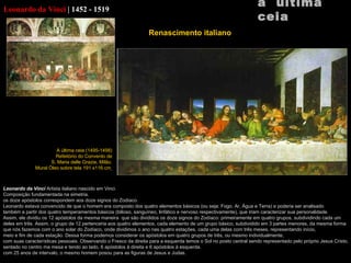 Leonardo  da Vinci   |   1452 - 1519 Leonardo da  Vinci  Artista italiano nascido em  Vinci. Composição fundamentada na simetria. os doze apóstolos correspondem aos doze signos do Zodíaco. Leonardo estava convencido de que o homem era composto dos quatro elementos básicos (ou seja: Fogo, Ar, Água e Terra) e poderia ser analisado também a partir dos quatro temperamentos básicos (bilioso, sanguíneo, linfático e nervoso respectivamente), que iriam caracterizar sua personalidade. Assim, ele dividiu os 12 apóstolos da mesma maneira  que são divididos os doze signos do Zodíaco: primeiramente em quatro grupos, subdividindo cada um deles em três. Assim, o grupo de 12 pertenceria aos quatro elementos, cada elemento de um grupo básico, subdividido em 3 partes menores, da mesma forma que nós fazemos com o ano solar do Zodíaco, onde dividimos o ano nas quatro estações, cada uma delas com três meses, representando início, meio e fim de cada estação. Dessa forma podemos considerar os apóstolos em quatro grupos de três, ou mesmo individualmente, com suas características pessoais. Observando o Fresco da direita para a esquerda temos o Sol no posto central sendo representado pelo próprio Jesus Cristo, sentado no centro ma mesa e tendo ao lado, 6 apóstolos à direita e 6 apóstolos à esquerda.   com 25 anos de intervalo, o mesmo homem posou para as figuras de Jesus e Judas. a  última ceia A última ceia (1495-1498) Refeitório do Convento de S. Maria  delle Grazie,  Milão. Mural Óleo sobre tela 191 x116 cm   Renascimento italiano     