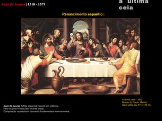 Juan de Juanes   |   1510 - 1579 Juan de Juanes  Artista espanhol nascido em Valência. Filho do pintor valenciano Vicente  Masip. Composição inspirada em Leonardo fundamentada numa simetria.   a  última ceia A última ceia (1560) Museu do Prado, Madrid Óleo sobre tela 191 x116 cm   Renascimento espanhol   