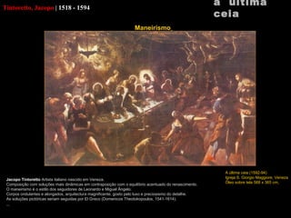 Tintoretto, Jacopo   |   1518 - 1594 Jacopo Tintoretto  Artista italiano nascido em Veneza. Composição com soluções mais dinâmicas em contraposição com o equilíbrio acentuado do renascimento. O maneirismo é o estilo dos seguidores de Leonardo e Miguel Ângelo. Corpos ondulantes e alongados, arquitectura magnificente, gosto pelo luxo e preciosismo do detalhe. As soluções pictóricas seriam seguidas por  El Greco (Domenicos Theotokopoulos,  1541-1614). a  última ceia A última ceia (1592-94) Igreja S.  Giorgio Maggiore , Veneza Óleo sobre tela 568 x 365 cm   Maneirismo   
