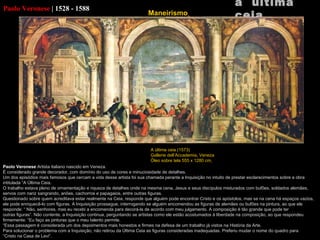 Paolo Veronese   |   1528 - 1588 Paolo Veronese  Artista italiano nascido em Veneza. É considerado grande decorador, com domínio do uso de cores e minuciosidade de detalhes. Um dos episódios mais famosos que cercam a vida desse artista foi sua chamada perante a Inquisição no intuito de prestar esclarecimentos sobre a obra intitulada “A Última Ceia. O trabalho estava pleno de ornamentação e riqueza de detalhes onde na mesma cena, Jesus e seus discípulos misturados com bufões, soldados alemães, servos com nariz sangrando, anões, cachorros e papagaios, entre outras figuras. Questionado sobre quem acreditava estar realmente na Ceia, responde que alguém pode encontrar Cristo e os apóstolos, mas se na cena há espaços vazios, ele pode enriquecê-lo com figuras. A Inquisição prossegue, interrogando se alguém encomendou as figuras de alemães ou bufões na pintura, ao que ele responde: “ Não, senhores, mas eu recebi a encomenda para decorá-la de acordo com meu julgamento. A composição é tão grande que pode ter outras figuras”. Não contente, a Inquisição continua, perguntando se artistas como ele estão acostumados à liberdade na composição, ao que respondeu firmemente: “Eu faço as pinturas que o meu talento permite. “ Essa passagem é considerada um dos depoimentos mais honestos e firmes na defesa de um trabalho já vistos na História da Arte. Para solucionar o problema com a Inquisição, não retirou da Última Ceia as figuras consideradas inadequadas. Preferiu mudar o nome do quadro para “ Cristo na Casa de  Levi“.   a  última ceia A última ceia (1573) Gallerie dell’Accademia,  Veneza Óleo sobre tela 555 x 1280 cm   Maneirismo   