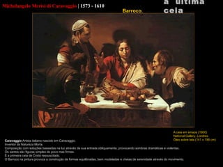 Michelangelo Merisi di Caravaggio   |   1573 - 1610 Caravaggio  Artista italiano nascido em Caravaggio. Inventor da Natureza Morta. Composição com soluções baseadas na luz através da sua entrada obliquamente, provocando sombras dramáticas e violentas. Os santos são figuras simples do povo mas firmes. É a primeira ceia de Cristo ressuscitado. O Barroco na pintura provoca a construção de formas equilibradas, bem modeladas e cheias de serenidade através do movimento. a  última ceia A ceia em  emaús (1600) National Gallery,  Londres Óleo sobre tela (141 x 196 cm) Barroco   