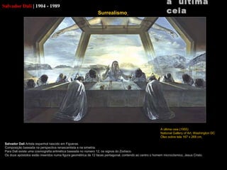 Salvador Dali  |   1904 - 1989 Salvador Dali  Artista espanhol nascido em  Figueras. Composição baseada na perspectiva renascentista e na simetria. Para Dali existe uma cosmografia aritmética baseada no número 12, os signos do Zodíaco. Os doze apóstolos estão inseridos numa figura geométrica de 12 faces pentagonal, contendo ao centro o homem microcósmico, Jesus Cristo. a  última ceia A última ceia (1955) National Gallery of Art,  Washington DC Óleo sobre tela 167 x 268 cm   Surrealismo   