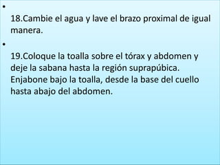 •
18.Cambie el agua y lave el brazo proximal de igual
manera.
•
19.Coloque la toalla sobre el tórax y abdomen y
deje la sabana hasta la región suprapúbica.
Enjabone bajo la toalla, desde la base del cuello
hasta abajo del abdomen.
 