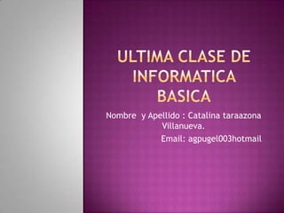 ULTIMA CLASE DE INFORMATICA BASICA Nombre  y Apellido : Catalina taraazona Villanueva. Email: agpugel003hotmail 