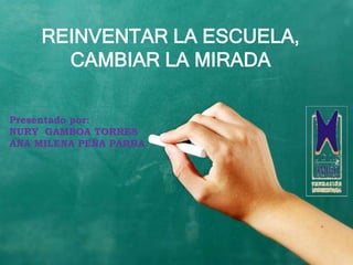 REINVENTAR LA ESCUELA,
      CAMBIAR LA MIRADA

Presentado por:
NURY GAMBOA TORRES
ANA MILENA PEÑA PARRA
 