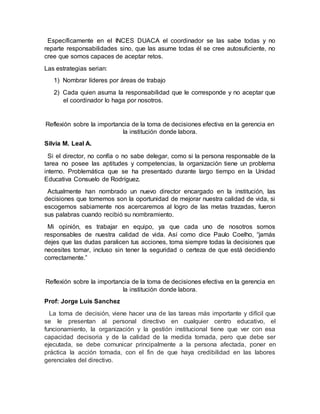 Específicamente en el INCES DUACA el coordinador se las sabe todas y no 
reparte responsabilidades sino, que las asume todas él se cree autosuficiente, no 
cree que somos capaces de aceptar retos. 
Las estrategias serian: 
1) Nombrar líderes por áreas de trabajo 
2) Cada quien asuma la responsabilidad que le corresponde y no aceptar que 
el coordinador lo haga por nosotros. 
Reflexión sobre la importancia de la toma de decisiones efectiva en la gerencia en 
la institución donde labora. 
Silvia M. Leal A. 
Si el director, no confía o no sabe delegar, como si la persona responsable de la 
tarea no posee las aptitudes y competencias, la organización tiene un problema 
interno. Problemática que se ha presentado durante largo tiempo en la Unidad 
Educativa Consuelo de Rodríguez. 
Actualmente han nombrado un nuevo director encargado en la institución, las 
decisiones que tomemos son la oportunidad de mejorar nuestra calidad de vida, si 
escogemos sabiamente nos acercaremos al logro de las metas trazadas, fueron 
sus palabras cuando recibió su nombramiento. 
Mi opinión, es trabajar en equipo, ya que cada uno de nosotros somos 
responsables de nuestra calidad de vida. Así como dice Paulo Coelho, “jamás 
dejes que las dudas paralicen tus acciones, toma siempre todas la decisiones que 
necesites tomar, incluso sin tener la seguridad o certeza de que está decidiendo 
correctamente.” 
Reflexión sobre la importancia de la toma de decisiones efectiva en la gerencia en 
la institución donde labora. 
Prof: Jorge Luis Sanchez 
La toma de decisión, viene hacer una de las tareas más importante y difícil que 
se le presentan al personal directivo en cualquier centro educativo, el 
funcionamiento, la organización y la gestión institucional tiene que ver con esa 
capacidad decisoria y de la calidad de la medida tomada, pero que debe ser 
ejecutada, se debe comunicar principalmente a la persona afectada, poner en 
práctica la acción tomada, con el fin de que haya credibilidad en las labores 
gerenciales del directivo. 
 
