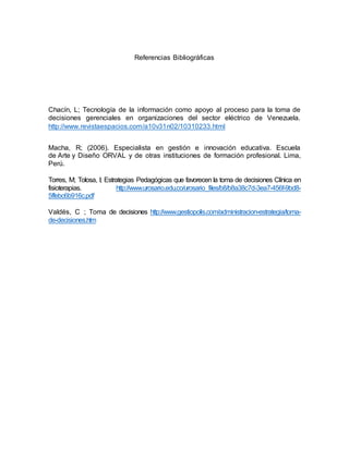 Referencias Bibliográficas 
Chacín, L; Tecnología de la información como apoyo al proceso para la toma de 
decisiones gerenciales en organizaciones del sector eléctrico de Venezuela. 
http://www.revistaespacios.com/a10v31n02/10310233.html 
Macha, R; (2006). Especialista en gestión e innovación educativa. Escuela 
de Arte y Diseño ORVAL y de otras instituciones de formación profesional. Lima, 
Perú. 
Torres, M; Tolosa, I; Estrategias Pedagógicas que favorecen la toma de decisiones Clínica en 
fisioterapias. http://www.urosario.edu.co/urosario_files/b8/b8a38c7d-3ea7-456f-9bd8- 
5ffebc6b916c.pdf 
Valdés, C ; Toma de decisiones http://www.gestiopolis.com/administracion-estrategia/toma-de- 
decisiones.htm 
