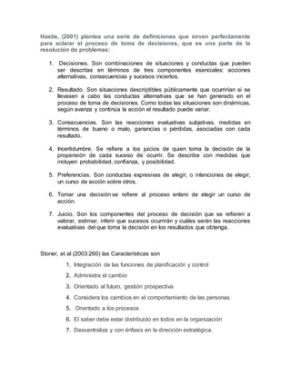 Hastie, (2001) plantea una serie de definiciones que sirven perfectamente 
para aclarar el proceso de toma de decisiones, que es una parte de la 
resolución de problemas: 
1. Decisiones. Son combinaciones de situaciones y conductas que pueden 
ser descritas en términos de tres componentes esenciales: acciones 
alternativas, consecuencias y sucesos inciertos. 
2. Resultado. Son situaciones descriptibles públicamente que ocurrirían si se 
llevasen a cabo las conductas alternativas que se han generado en el 
proceso de toma de decisiones. Como todas las situaciones son dinámicas, 
según avanza y continúa la acción el resultado puede variar. 
3. Consecuencias. Son las reacciones evaluativas subjetivas, medidas en 
términos de bueno o malo, ganancias o pérdidas, asociadas con cada 
resultado. 
4. Incertidumbre. Se refiere a los juicios de quien toma la decisión de la 
propensión de cada suceso de ocurrir. Se describe con medidas que 
incluyen probabilidad, confianza, y posibilidad. 
5. Preferencias. Son conductas expresivas de elegir, o intenciones de elegir, 
un curso de acción sobre otros. 
6. Tomar una decisión se refiere al proceso entero de elegir un curso de 
acción. 
7. Juicio. Son los componentes del proceso de decisión que se refieren a 
valorar, estimar, inferir que sucesos ocurrirán y cuáles serán las reacciones 
evaluativas del que toma la decisión en los resultados que obtenga. 
Stoner, et al (2003:260) las Características son 
1. Integración de las funciones de planificación y control 
2. Administra el cambio 
3. Orientado al futuro, gestión prospectiva 
4. Considera los cambios en el comportamiento de las personas 
5. Orientado a los procesos 
6. El saber debe estar distribuido en todos en la organización 
7. Descentraliza y con énfasis en la dirección estratégica. 
 