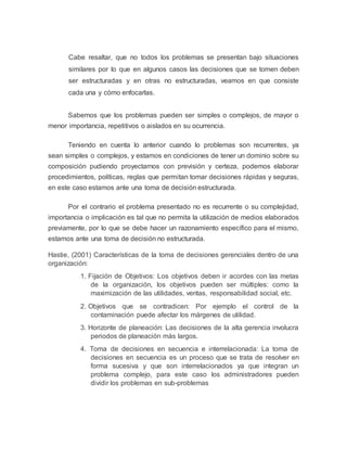 Cabe resaltar, que no todos los problemas se presentan bajo situaciones 
similares por lo que en algunos casos las decisiones que se tomen deben 
ser estructuradas y en otras no estructuradas, veamos en que consiste 
cada una y cómo enfocarlas. 
Sabemos que los problemas pueden ser simples o complejos, de mayor o 
menor importancia, repetitivos o aislados en su ocurrencia. 
Teniendo en cuenta lo anterior cuando lo problemas son recurrentes, ya 
sean simples o complejos, y estamos en condiciones de tener un dominio sobre su 
composición pudiendo proyectarnos con previsión y certeza, podemos elaborar 
procedimientos, políticas, reglas que permitan tomar decisiones rápidas y seguras, 
en este caso estamos ante una toma de decisión estructurada. 
Por el contrario el problema presentado no es recurrente o su complejidad, 
importancia o implicación es tal que no permita la utilización de medios elaborados 
previamente, por lo que se debe hacer un razonamiento específico para el mismo, 
estamos ante una toma de decisión no estructurada. 
Hastie, (2001) Características de la toma de decisiones gerenciales dentro de una 
organización: 
1. Fijación de Objetivos: Los objetivos deben ir acordes con las metas 
de la organización, los objetivos pueden ser múltiples: como la 
maximización de las utilidades, ventas, responsabilidad social, etc. 
2. Objetivos que se contradicen: Por ejemplo el control de la 
contaminación puede afectar los márgenes de utilidad. 
3. Horizonte de planeación: Las decisiones de la alta gerencia involucra 
periodos de planeación más largos. 
4. Toma de decisiones en secuencia e interrelacionada: La toma de 
decisiones en secuencia es un proceso que se trata de resolver en 
forma sucesiva y que son interrelacionados ya que integran un 
problema complejo, para este caso los administradores pueden 
dividir los problemas en sub-problemas 
 