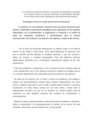 5. La toma de decisiones dinámica: Las tomas de decisiones no pueden 
ser sucesos únicos ya que las decisiones administrativas del futuro 
se ven hasta cierto punto afectada por las decisiones del pasado. 
Estrategias a tomar en cuenta para la toma de decisiones 
La gerencia de una institución educativa tiene que tomar decisiones para 
diseñar y desarrollar la planificación estratégica de la organización en los aspectos 
relacionados con el planeamiento, la organización, la dirección y el control de 
todas las actividades académicas y administrativas para el correcto 
funcionamiento de la institución de acuerdo a los objetivos y metas de las mismas. 
Con la toma de decisiones perseguimos un objetivo, luego no se trata de 
decidir “a toda costa y a todo costo”, como suele expresarse en ocasiones, sino 
que la decisión permita alcanzar un resultado esperado, y que sea racional y 
lógico de acuerdo a muestras necesidades. Para ello debemos observar 
determinados elementos que a continuación expondremos algunos de los más 
significativos: 
• Todos los problemas o situaciones no son, ni tienen la misma magnitud, urgencia 
u otra característica, por lo que debemos priorizar la solución de aquellos que en 
un momento determinado sean adecuados para el momento en que estamos. 
• No tratar de dar solución, por sí mismo, a todos los problemas, sino analizar y 
realizar una descentralización correcta hacia nuestros colaboradores, así como 
elevar a nuestros superiores lo que no esté a nuestro alcance resolver, o sea de la 
incumbencia de otras áreas, aunque ojo con esto último y elevar sólo lo 
estrictamente necesario, ya que de no cumplirse así nuestra imagen ante los 
superiores se vería afectada, pudiendo dar muestras de incompetencia o 
acomodamiento. 
• Obtener la mayor cantidad posible de información sobre el problema o dificultad y 
sobre la oportunidad y el aprovechamiento al máximo de la misma. No auto 
limitarnos, informarnos por las distintas vías, lo más posible. 
 