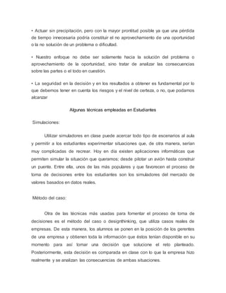 • Actuar sin precipitación, pero con la mayor prontitud posible ya que una pérdida 
de tiempo innecesaria podría constituir el no aprovechamiento de una oportunidad 
o la no solución de un problema o dificultad. 
• Nuestro enfoque no debe ser solamente hacia la solución del problema o 
aprovechamiento de la oportunidad, sino tratar de analizar las consecuencias 
sobre las partes o el todo en cuestión. 
• La seguridad en la decisión y en los resultados a obtener es fundamental por lo 
que debemos tener en cuenta los riesgos y el nivel de certeza, o no, que podamos 
alcanzar 
Algunas técnicas empleadas en Estudiantes 
Simulaciones: 
Utilizar simuladores en clase puede acercar todo tipo de escenarios al aula 
y permitir a los estudiantes experimentar situaciones que, de otra manera, serían 
muy complicadas de recrear. Hoy en día existen aplicaciones informáticas que 
permiten simular la situación que queramos; desde pilotar un avión hasta construir 
un puente. Entre ella, unos de las más populares y que favorecen el proceso de 
toma de decisiones entre los estudiantes son los simuladores del mercado de 
valores basados en datos reales. 
Método del caso: 
Otra de las técnicas más usadas para fomentar el proceso de toma de 
decisiones es el método del caso o designthinking, que utiliza casos reales de 
empresas. De esta manera, los alumnos se ponen en la posición de los gerentes 
de una empresa y obtienen toda la información que éstos tenían disponible en su 
momento para así tomar una decisión que solucione el reto planteado. 
Posteriormente, esta decisión es comparada en clase con lo que la empresa hizo 
realmente y se analizan las consecuencias de ambas situaciones. 
 