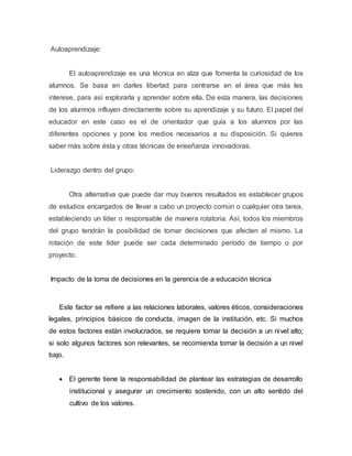 Autoaprendizaje: 
El autoaprendizaje es una técnica en alza que fomenta la curiosidad de los 
alumnos. Se basa en darles libertad para centrarse en el área que más les 
interese, para así explorarla y aprender sobre ella. De esta manera, las decisiones 
de los alumnos influyen directamente sobre su aprendizaje y su futuro. El papel del 
educador en este caso es el de orientador que guía a los alumnos por las 
diferentes opciones y pone los medios necesarios a su disposición. Si quieres 
saber más sobre ésta y otras técnicas de enseñanza innovadoras. 
Liderazgo dentro del grupo: 
Otra alternativa que puede dar muy buenos resultados es establecer grupos 
de estudios encargados de llevar a cabo un proyecto común o cualquier otra tarea, 
estableciendo un líder o responsable de manera rotatoria. Así, todos los miembros 
del grupo tendrán la posibilidad de tomar decisiones que afecten al mismo. La 
rotación de este líder puede ser cada determinado período de tiempo o por 
proyecto. 
Impacto de la toma de decisiones en la gerencia de a educación técnica 
Este factor se refiere a las relaciones laborales, valores éticos, consideraciones 
legales, principios básicos de conducta, imagen de la institución, etc. Si muchos 
de estos factores están involucrados, se requiere tomar la decisión a un nivel alto; 
si solo algunos factores son relevantes, se recomienda tomar la decisión a un nivel 
bajo. 
 El gerente tiene la responsabilidad de plantear las estrategias de desarrollo 
institucional y asegurar un crecimiento sostenido, con un alto sentido del 
cultivo de los valores. 
 
